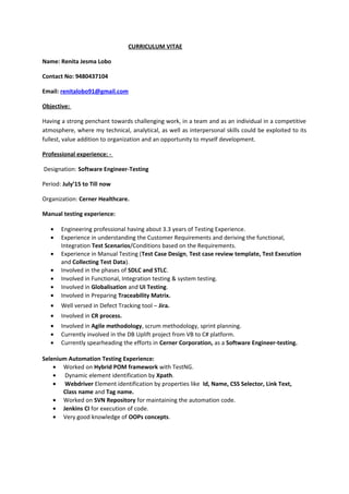 CURRICULUM VITAE
Name: Renita Jesma Lobo
Contact No: 9480437104
Email: renitalobo91@gmail.com
Objective:
Having a strong penchant towards challenging work, in a team and as an individual in a competitive
atmosphere, where my technical, analytical, as well as interpersonal skills could be exploited to its
fullest, value addition to organization and an opportunity to myself development.
Professional experience: -
Designation: Software Engineer-Testing
Period: July’15 to Till now
Organization: Cerner Healthcare.
Manual testing experience:
• Engineering professional having about 3.3 years of Testing Experience.
• Experience in understanding the Customer Requirements and deriving the functional,
Integration Test Scenarios/Conditions based on the Requirements.
• Experience in Manual Testing (Test Case Design, Test case review template, Test Execution
and Collecting Test Data).
• Involved in the phases of SDLC and STLC.
• Involved in Functional, Integration testing & system testing.
• Involved in Globalisation and UI Testing.
• Involved in Preparing Traceability Matrix.
• Well versed in Defect Tracking tool – Jira.
• Involved in CR process.
• Involved in Agile methodology, scrum methodology, sprint planning.
• Currently involved in the DB Uplift project from VB to C# platform.
• Currently spearheading the efforts in Cerner Corporation, as a Software Engineer-testing.
Selenium Automation Testing Experience:
• Worked on Hybrid POM framework with TestNG.
• Dynamic element identification by Xpath.
• Webdriver Element identification by properties like Id, Name, CSS Selector, Link Text,
Class name and Tag name.
• Worked on SVN Repository for maintaining the automation code.
• Jenkins CI for execution of code.
• Very good knowledge of OOPs concepts.
 