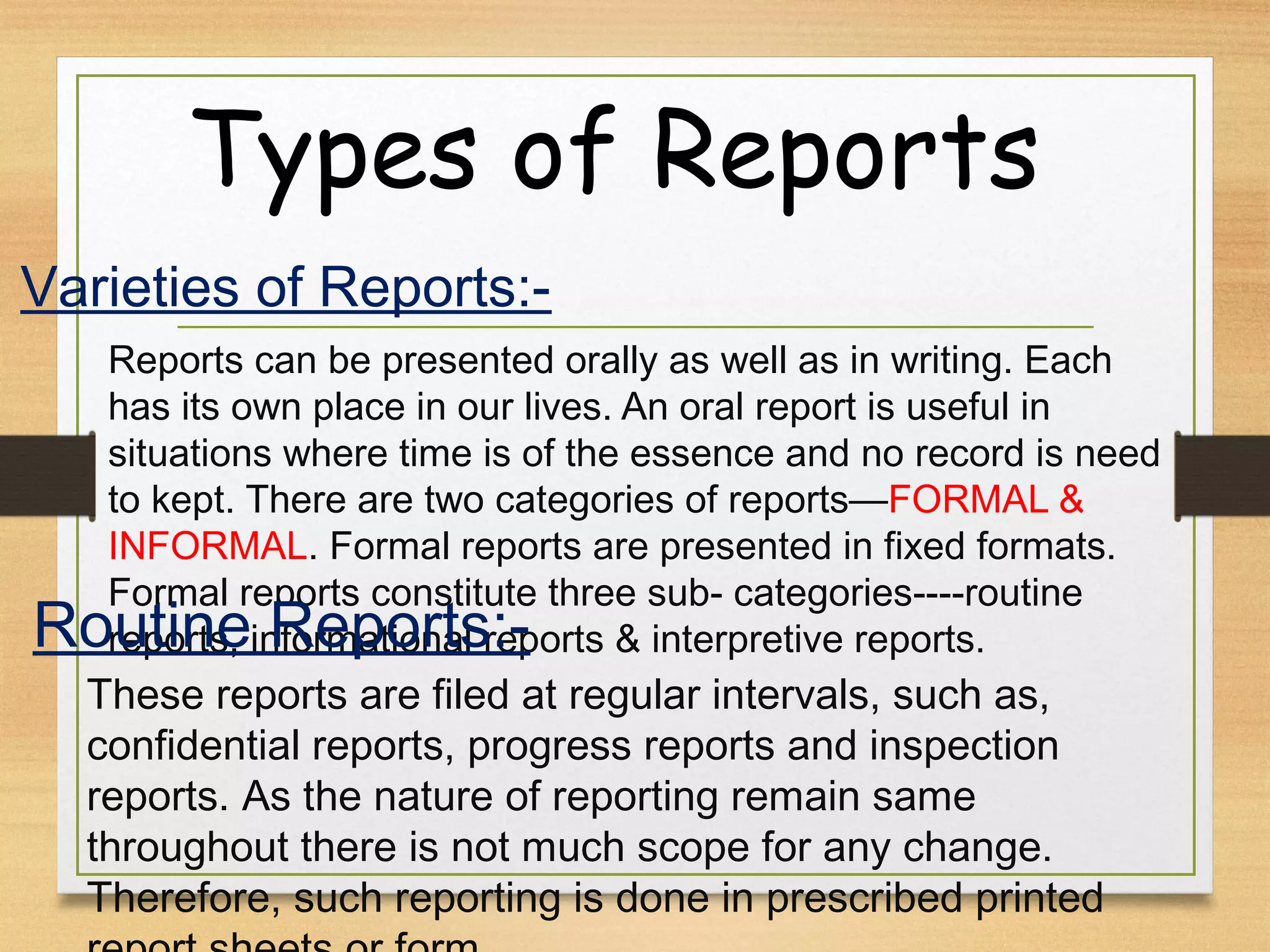 Types of Reports
Reports can be presented orally as well as in writing. Each
has its own place in our lives. An oral report is useful in
situations where time is of the essence and no record is need
to kept. There are two categories of reports—FORMAL &
INFORMAL. Formal reports are presented in fixed formats.
Formal reports constitute three sub- categories----routine
reports, informational reports & interpretive reports.
Varieties of Reports:-
Routine Reports:-
These reports are filed at regular intervals, such as,
confidential reports, progress reports and inspection
reports. As the nature of reporting remain same
throughout there is not much scope for any change.
Therefore, such reporting is done in prescribed printed
 