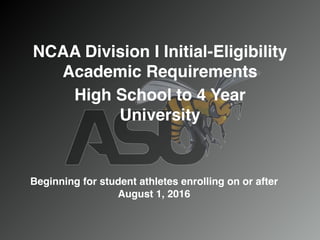 NCAA Division I Initial-Eligibility
Academic Requirements
High School to 4 Year
University
Beginning for student athletes enrolling on or after
August 1, 2016
 