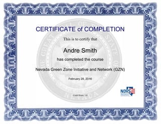 CERTIFICATE of COMPLETION
This is to certify that
Andre Smith
has completed the course
Nevada Green Zone Initiative and Network (GZN)
February 28, 2016
Credit Hours: 1.0
Powered by TCPDF (www.tcpdf.org)
 
