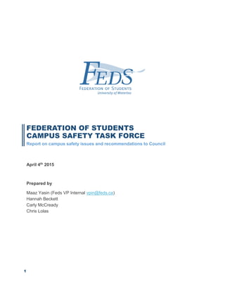 1
FEDERATION OF STUDENTS
CAMPUS SAFETY TASK FORCE
Report on campus safety issues and recommendations to Council
April 4th 2015
Prepared by
Maaz Yasin (Feds VP Internal vpin@feds.ca)
Hannah Beckett
Carly McCready
Chris Lolas
 