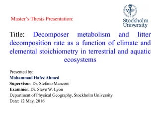 Title: Decomposer metabolism and litter
decomposition rate as a function of climate and
elemental stoichiometry in terrestrial and aquatic
ecosystems
Master’s Thesis Presentation:
ecosystems
Presented by:
Mohammad Hafez Ahmed
Supervisor: Dr. Stefano Manzoni
Examiner: Dr. Steve W. Lyon
Department of Physical Geography, Stockholm University
Date: 12 May, 2016
 