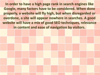 In order to have a high page rank in search engines like
Google, many factors have to be considered. When done
properly, a website will fly high, but when disregarded or
overdone, a site will appear nowhere in searches. A good
website will have a mix of good SEO techniques, relevance
      in content and ease of navigation by visitors.
 
