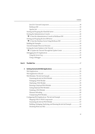 Contents
Java EE 6 Tutorial Component 38
NetBeans IDE 40
Apache Ant 41
Starting and Stopping the GlassFish Server 41
Starting the Administration Console 42
• To Start the Administration Console in NetBeans IDE 43
Starting and Stopping the Java DB Server 43
• To Start the Database Server Using NetBeans IDE 43
Building the Examples 44
Tutorial Example Directory Structure 44
Getting the Latest Updates to the Tutorial 44
• To Update the Tutorial Through the Update Center 45
Debugging Java EE Applications 45
Using the Server Log 45
Using a Debugger 46
Part II The Web Tier 47
3 Getting Started with Web Applications 49
Web Applications 50
Web Application Lifecycle 51
Web Modules: The hellol Example 53
Examining the hellol Web Module 54
Packaging a Web Module 57
Deploying a Web Module 59
Running a Deployed Web Module 59
Listing Deployed Web Modules 60
Updating a Web Module 60
Dynamic Reloading 60
Undeploying Web Modules 61
Configuring Web Applications: The hello2 Example 62
Mapping URLs to Web Components 62
Examining the hello2 Web Module 63
Building, Packaging, Deploying, and Running the hello2 Example 64
Declaring Welcome Files 66
 