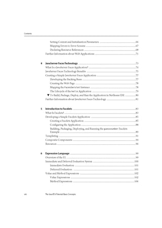 Contents
Setting Context and Initialization Parameters 66
Mapping Errors to Error Screens 67
Declaring Resource References 68
Further Information about Web Applications 71
4 JavaServer Faces Technology 73
What Is a JavaServer Faces Application? 74
JavaServer Faces Technology Benefits 75
Creating a Simple JavaServer Faces Application 77
Developing the Backing Bean 77
Creating the Web Page 78
Mapping the FacesServlet Instance 78
The Lifecycle of the hello Application 79
• To Build, Package, Deploy, and Run the Application in NetBeans IDE 80
Further Information about JavaServer Faces Technology 81
5 Introduction to Facelets 83
What Is Facelets? 83
Developing a Simple Facelets Application 85
Creating a Facelets Application 85
Configuring the Application 88
Building, Packaging, Deploying, and Running the guessnumber Facelets
Example 89
Templating 91
Composite Components 94
Resources 96
6 Expression Language 99
Overview of the EL 99
Immediate and Deferred Evaluation Syntax 100
Immediate Evaluation 101
Deferred Evaluation 101
Value and Method Expressions 102
Value Expressions 102
Method Expressions 106
viii The Java EE 6Tutorial: Basic Concepts
 