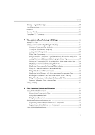 Contents
Defining a Tag Attribute Type 108
Literal Expressions 109
Operators I l l
Reserved Words I l l
Examples of EL Expressions 112
7 Using JavaServer FacesTechnology in Web Pages 113
Setting Up a Page 113
Adding Components to a Page Using HTML Tags 114
Common Component Tag Attributes 117
Adding HTML Head and Body Tags 119
Adding a Form Component 120
Using Text Components 121
Using Command Component Tags for Performing Actions and Navigation .... 126
Adding Graphics and Images with the h:graphiclmage Tag 127
Laying Out Components with the h: panelGrid and h: panelGroup Tags 128
Displaying Components for Selecting One Value 130
Displaying Components for Selecting Multiple Values 132
Using the f : selectltem and f : selectltems Tags 133
Using Data-Bound Table Components 135
Displaying Error Messages with the h: message and h: messages Tags 138
Creating Bookmarkable URLs with the h: button and h: link Tags 139
Using View Parameters to Configure Bookmarkable URLs 140
Resource Relocation Using h: output Tags 141
Using Core Tags 143
8 Using Converters, Listeners, and Validators 145
Using the Standard Converters 145
Converting a Components Value 146
Using DateTimeConverter 147
Using NumberConverter 149
Registering Listeners on Components 151
Registering a Value-Change Listener on a Component 151
Registering an Action Listener on a Component 152
Using the Standard Validators 152
 