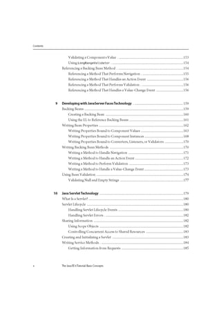 Contents
Validating a Components Value 153
Using LongRangeValidator 154
Referencing a Backing Bean Method 154
Referencing a Method That Performs Navigation 155
Referencing a Method That Handles an Action Event 156
Referencing a Method That Performs Validation 156
Referencing a Method That Handles a Value-Change Event 156
9 Developing with JavaServer FacesTechnology 159
Backing Beans 159
Creating a Backing Bean 160
Using the EL to Reference Backing Beans 161
Writing Bean Properties 162
Writing Properties Bound to Component Values 163
Writing Properties Bound to Component Instances 168
Writing Properties Bound to Converters, Listeners, or Validators 170
Writing Backing Bean Methods 170
Writing a Method to Handle Navigation 171
Writing a Method to Handle an Action Event 172
Writing a Method to Perform Validation 173
Writing a Method to Handle a Value-Change Event 173
Using Bean Validation 174
Validating Null and Empty Strings 177
10 Java Servlet Technology 179
What Is a Servlet? 180
Servlet Lifecycle 180
Handling Servlet Lifecycle Events 180
Handling Servlet Errors 182
Sharing Information 182
Using Scope Objects 182
Controlling Concurrent Access to Shared Resources 183
Creating and Initializing a Servlet 183
Writing Service Methods 184
Getting Information from Requests 185
x The Java EE 6Tutorial: Basic Concepts
 