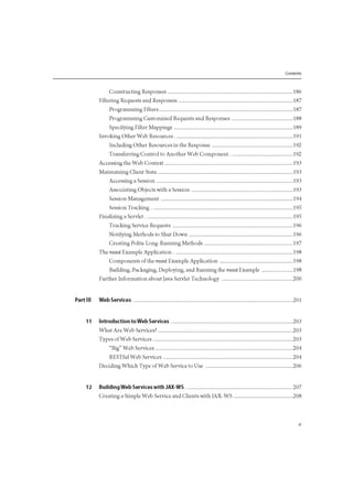 Contents
Constructing Responses 186
Filtering Requests and Responses 187
Programming Filters 187
Programming Customized Requests and Responses 188
Specifying Filter Mappings 189
Invoking Other Web Resources 191
Including Other Resources in the Response 192
Transferring Control to Another Web Component 192
Accessing the Web Context 193
Maintaining Client State 193
Accessing a Session 193
Associating Objects with a Session 193
Session Management 194
Session Tracking 195
Finalizing a Servlet 195
Tracking Service Requests 196
Notifying Methods to Shut Down 196
Creating Polite Long-Running Methods 197
The mood Example Application 198
Components of the mood Example Application 198
Building, Packaging, Deploying, and Running the mood Example 198
Further Information about Java Servlet Technology 200
Part III Web Services 201
11 Introduction to Web Services 203
What Are Web Services? 203
Types of Web Services 203
"Big" Web Services 204
RESTful Web Services 204
Deciding Which Type of Web Service to Use 206
12 Building Web Services with JAX-WS 207
Creating a Simple Web Service and Clients with JAX-WS 208
 
