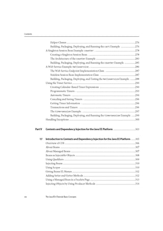 Contents
Helper Classes 276
Building, Packaging, Deploying, and Running the ca rt Example 276
A Singleton Session Bean Example: counter 278
Creating a Singleton Session Bean 278
The Architecture of the counter Example 283
Building, Packaging, Deploying, and Running the counte r Example 285
A Web Service Example: helloservice 286
The Web Service Endpoint Implementation Class 287
Stateless Session Bean Implementation Class 287
Building, Packaging, Deploying, and Testing the helloservice Example 288
Using the Timer Service 290
Creating Calendar-Based Timer Expressions 290
Programmatic Timers 293
Automatic Timers 294
Canceling and Saving Timers 296
Getting Timer Information 296
Transactions and Timers 296
The timersession Example 297
Building, Packaging, Deploying, and Running the timersession Example 299
Handling Exceptions 300
PartV Contexts and Dependency Injection for the Java EE Platform 303
17 Introduction to Contexts and Dependency Injection for the Java EE Platform 305
Overview of CDI 306
About Beans 307
About Managed Beans 307
Beans as Injectable Objects 308
Using Qualifiers 309
Injecting Beans 310
Using Scopes 310
Giving Beans EL Names 312
Adding Setter and Getter Methods 312
Using a Managed Bean in a Facelets Page 313
Injecting Objects by Using Producer Methods 314
xiv The Java EE 6Tutorial: Basic Concepts
 