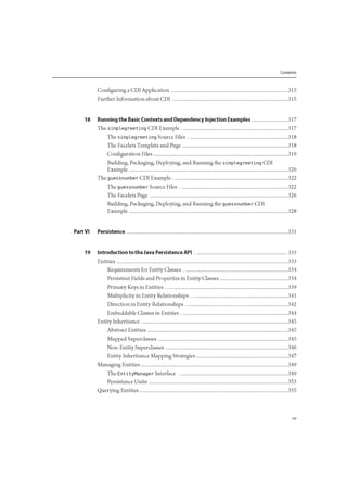 Contents
Configuring a CDI Application 315
Further Information about CDI 315
18 Running the Basic Contexts and Dependency Injection Examples 317
The simplegreeting CDI Example 317
The simplegreeting Source Files 318
The Facelets Template and Page 318
Configuration Files 319
Building, Packaging, Deploying, and Running the simpleg reeting CDI
Example 320
The guessnumber CDI Example 322
The guessnumber Source Files 322
The Facelets Page 326
Building, Packaging, Deploying, and Running the guessnumber CDI
Example 328
Part VI Persistence 331
19 Introduction to the Java Persistence API 333
Entities 333
Requirements for Entity Classes 334
Persistent Fields and Properties in Entity Classes 334
Primary Keys in Entities 339
Multiplicity in Entity Relationships 341
Direction in Entity Relationships 342
Embeddable Classes in Entities 344
Entity Inheritance 345
Abstract Entities 345
Mapped Superclasses 345
Non-Entity Superclasses 346
Entity Inheritance Mapping Strategies 347
Managing Entities 349
The EntityManager Interface 349
Persistence Units 353
Querying Entities 355
 