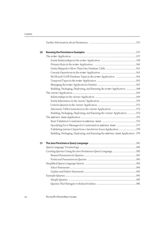 Contents
Further Information about Persistence 355
20 Running the Persistence Examples 357
The order Application 357
Entity Relationships in the order Application 358
Primary Keys in the o rde r Application 360
Entity Mapped to More Than One Database Table 363
Cascade Operations in the o rde r Application 363
BLOB and CLOB Database Types in the o rde r Application 364
Temporal Types in the o rde r Application 365
Managing the o rde r Application s Entities 365
Building, Packaging, Deploying, and Running the o rde r Application 368
The roster Application 369
Relationships in the roste r Application 369
Entity Inheritance in the roste r Application 370
Criteria Queries in the roster Application 372
Automatic Table Generation in the roster Application 374
Building, Packaging, Deploying, and Running the roste r Application 374
The add ress - book Application 376
Bean Validation Constraints in add ress - book 376
Specifying Error Messages for Constraints in add ress - book 377
Validating Contact Input from a JavaServer Faces Application 378
Building, Packaging, Deploying, and Running the add ress - book Application .379
21 The Java Persistence Query Language 381
Query Language Terminology 382
Creating Queries Using the Java Persistence Query Language 382
Named Parameters in Queries 383
Positional Parameters in Queries 383
Simplified Query Language Syntax 384
Select Statements 384
Update and Delete Statements 385
Example Queries 385
Simple Queries 385
Queries That Navigate to Related Entities 386
xvi The Java EE 6Tutorial: Basic Concepts
 