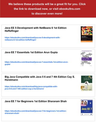 We believe these products will be a great fit for you. Click
the link to download now, or visit ebookultra.com
to discover even more!
Java EE 5 Development with NetBeans 6 1st Edition
Heffelfinger
https://ebookultra.com/download/java-ee-5-development-with-
netbeans-6-1st-edition-heffelfinger/
Java EE 7 Essentials 1st Edition Arun Gupta
https://ebookultra.com/download/java-ee-7-essentials-1st-edition-arun-
gupta/
Big Java Compatible with Java 5 6 and 7 4th Edition Cay S.
Horstmann
https://ebookultra.com/download/big-java-compatible-with-
java-5-6-and-7-4th-edition-cay-s-horstmann/
Java EE 7 for Beginners 1st Edition Sharanam Shah
https://ebookultra.com/download/java-ee-7-for-beginners-1st-edition-
sharanam-shah/
 