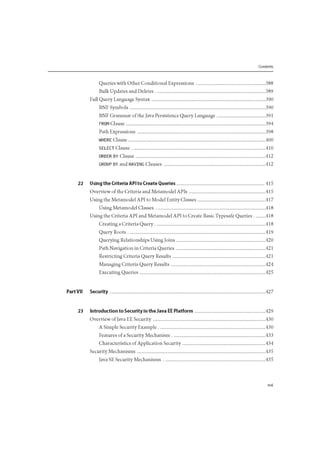 Contents
Queries with Other Conditional Expressions 388
Bulk Updates and Deletes 389
Full Query Language Syntax 390
BNF Symbols 390
BNF Grammar of the Java Persistence Query Language 391
FROM Clause 394
Path Expressions 398
WHERE Clause 400
SELECT Clause 410
ORDER BY Clause 412
GROUP BY and HAVING Clauses 412
22 Using the Criteria API to Create Queries 415
Overview of the Criteria and Metamodel APIs 415
Using the Metamodel API to Model Entity Classes 417
Using Metamodel Classes 418
Using the Criteria API and Metamodel API to Create Basic Typesafe Queries 418
Creating a Criteria Query 418
Query Roots 419
Querying Relationships Using Joins 420
Path Navigation in Criteria Queries 421
Restricting Criteria Query Results 421
Managing Criteria Query Results 424
Executing Queries 425
Part VII Security 427
23 Introduction to Security in the Java EE Platform 429
Overview of Java EE Security 430
A Simple Security Example 430
Features of a Security Mechanism 433
Characteristics of Application Security 434
Security Mechanisms 435
Java SE Security Mechanisms 435
 