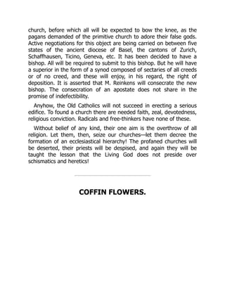 church, before which all will be expected to bow the knee, as the
pagans demanded of the primitive church to adore their false gods.
Active negotiations for this object are being carried on between five
states of the ancient diocese of Basel, the cantons of Zurich,
Schaffhausen, Ticino, Geneva, etc. It has been decided to have a
bishop. All will be required to submit to this bishop. But he will have
a superior in the form of a synod composed of sectaries of all creeds
or of no creed, and these will enjoy, in his regard, the right of
deposition. It is asserted that M. Reinkens will consecrate the new
bishop. The consecration of an apostate does not share in the
promise of indefectibility.
Anyhow, the Old Catholics will not succeed in erecting a serious
edifice. To found a church there are needed faith, zeal, devotedness,
religious conviction. Radicals and free-thinkers have none of these.
Without belief of any kind, their one aim is the overthrow of all
religion. Let them, then, seize our churches—let them decree the
formation of an ecclesiastical hierarchy! The profaned churches will
be deserted, their priests will be despised, and again they will be
taught the lesson that the Living God does not preside over
schismatics and heretics!
COFFIN FLOWERS.
 