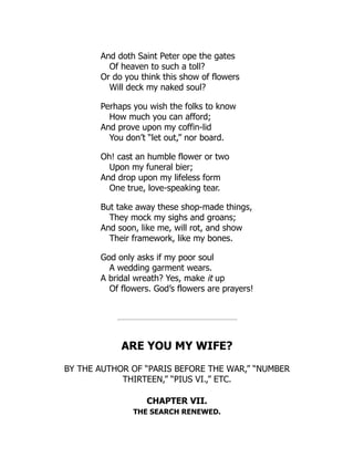 And doth Saint Peter ope the gates
Of heaven to such a toll?
Or do you think this show of flowers
Will deck my naked soul?
Perhaps you wish the folks to know
How much you can afford;
And prove upon my coffin-lid
You don’t “let out,” nor board.
Oh! cast an humble flower or two
Upon my funeral bier;
And drop upon my lifeless form
One true, love-speaking tear.
But take away these shop-made things,
They mock my sighs and groans;
And soon, like me, will rot, and show
Their framework, like my bones.
God only asks if my poor soul
A wedding garment wears.
A bridal wreath? Yes, make it up
Of flowers. God’s flowers are prayers!
ARE YOU MY WIFE?
BY THE AUTHOR OF “PARIS BEFORE THE WAR,” “NUMBER
THIRTEEN,” “PIUS VI.,” ETC.
CHAPTER VII.
THE SEARCH RENEWED.
 