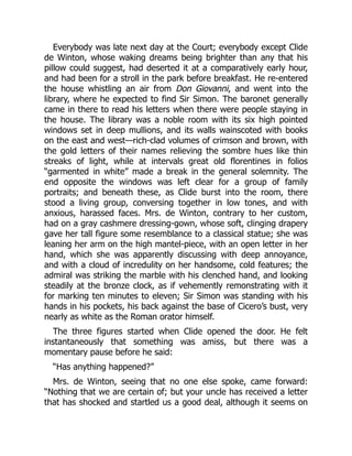 Everybody was late next day at the Court; everybody except Clide
de Winton, whose waking dreams being brighter than any that his
pillow could suggest, had deserted it at a comparatively early hour,
and had been for a stroll in the park before breakfast. He re-entered
the house whistling an air from Don Giovanni, and went into the
library, where he expected to find Sir Simon. The baronet generally
came in there to read his letters when there were people staying in
the house. The library was a noble room with its six high pointed
windows set in deep mullions, and its walls wainscoted with books
on the east and west—rich-clad volumes of crimson and brown, with
the gold letters of their names relieving the sombre hues like thin
streaks of light, while at intervals great old florentines in folios
“garmented in white” made a break in the general solemnity. The
end opposite the windows was left clear for a group of family
portraits; and beneath these, as Clide burst into the room, there
stood a living group, conversing together in low tones, and with
anxious, harassed faces. Mrs. de Winton, contrary to her custom,
had on a gray cashmere dressing-gown, whose soft, clinging drapery
gave her tall figure some resemblance to a classical statue; she was
leaning her arm on the high mantel-piece, with an open letter in her
hand, which she was apparently discussing with deep annoyance,
and with a cloud of incredulity on her handsome, cold features; the
admiral was striking the marble with his clenched hand, and looking
steadily at the bronze clock, as if vehemently remonstrating with it
for marking ten minutes to eleven; Sir Simon was standing with his
hands in his pockets, his back against the base of Cicero’s bust, very
nearly as white as the Roman orator himself.
The three figures started when Clide opened the door. He felt
instantaneously that something was amiss, but there was a
momentary pause before he said:
“Has anything happened?”
Mrs. de Winton, seeing that no one else spoke, came forward:
“Nothing that we are certain of; but your uncle has received a letter
that has shocked and startled us a good deal, although it seems on
 