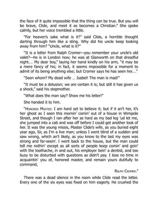 the face of it quite impossible that the thing can be true. But you will
be brave, Clide, and meet it as becomes a Christian.” She spoke
calmly, but her voice trembled a little.
“For heaven’s sake what is it?” said Clide, a horrible thought
darting through him like a sting. Why did his uncle keep looking
away from him? “Uncle, what is it?”
“It is a letter from Ralph Cromer—you remember your uncle’s old
valet?—he is in London now; he was at Glanworth on that dreadful
night.… My dear boy,” laying her hand kindly on his arm, “it may be
a mere fancy of his; in fact, it seems impossible for a moment to
admit of its being anything else; but Cromer says he has seen her.…”
“Seen whom? My dead wife … Isabel! The man is mad!”
“It must be a delusion; we are certain it is; but still it has given us
a shock,” said his stepmother.
“What does the man say? Show me his letter!”
She handed it to him.
“Honored Master: I am hard set to believe it; but if it an’t her, it’s
her ghost as I seen this mornin’ comin’ out of a house in Wimpole
Street, and though I ran after her as hard as my bad leg ’ud let me,
she jumped into a cab and was off before I could get another look of
her. It was the young missis, Master Clide’s wife, as you buried eight
year ago, Sir, as I’m a live man; unless I went blind of a sudden and
saw wrong, which an’t likely, as you know to the last my eyes was
strong and far-seein’. I went back to the house, but the man could
tell me nothin’ except as all sorts of people keep comin’ and goin’
with the toothache, in and out, his employer bein’ a dentist, and too
busy to be disturbed with questions as didn’t pay. I lose no time in
acquaintin’ you of, honored master, and remain yours dutifully to
command,
Ralph Cromer.”
There was a dead silence in the room while Clide read the letter.
Every one of the six eyes was fixed on him eagerly. He crushed the
 