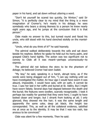 paper in his hand, and sat down without uttering a word.
“Don’t let yourself be scared too quickly, De Winton,” said Sir
Simon; “it is perfectly clear to my mind that the thing is a mere
imagination of Cromer’s; he’s nearly in his dotage; he sees
somebody who bears a strong likeness to a person he knew nearly
eight years ago, and he jumps at the conclusion that it is that
person.”
Clide made no answer to this, but turned round and faced his
uncle, who still stood with his hand clenched stolidly on the mantel-
piece.
“Uncle, what do you think of it?” he said hoarsely.
The admiral walked deliberately towards the sofa and sat down
beside his nephew. Before he spoke he held out his horny palm, and
grasped Clide’s hand tightly. The action was too significant not to
convey to Clide all it was meant—perhaps unconsciously—to
express.
The admiral did not believe the story to be the phantom of
dotage; he believed Cromer had seen Isabel.
“My boy,” he said, speaking in a harsh, abrupt tone, as if the
words were being dragged out of him, “I can say nothing until we
have investigated the matter. An hour ago I would have sworn it was
absurd, impossible. I would have said, with an oath, it cannot be
true. I saw her laid in her coffin and buried at St. Valéry. But I might
have sworn falsely. Several days had elapsed between the death and
the burial; the features were swollen, scarcely recognizable. I took it
perhaps too readily for granted that they were hers; I ought to have
looked closer and longer; but I shrank from looking at all; I only
glanced; they showed me the hair; it was the same length and
apparently the same color, deep jet black; the height too
corresponded. This, as well as all the collateral evidence, satisfied
me at once as to the identity. It may be that I was too rash, too
anxious to be convinced.”
Clide was silent for a few moments. Then he said:
 