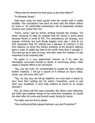 “Where did the dentist live that gave us the clew before?”
“In Wimpole Street.”
Clide drew away his hand quickly from his uncle’s with a visible
shudder. The coincidence had done its work with the others before
he came in. An inarticulate exclamation, full of passionate emotion
of some sort, broke from him.
“Come, come,” said Sir Simon, striding towards the window, “it’s
sheer nonsense to take for granted that the house is burnt down
because there’s a smell of fire. The coincidences are strange, very
singular certainly; but such things happen every day. I stick to my
first impression that it’s nothing but a delusion of Cromer’s in the
first instance, to which the chance similarity of the dentist’s address
gives a color of reality too faint to be worth more than it actually is.
You must go up to town at once, and clear away the mistake; it’s too
monstrous to be anything else.”
He spoke in a very determined manner, as if he were too
thoroughly convinced himself to doubt of convincing others. Clide
made a resolute effort to be convinced.
“Yes, you say truly; it’s unreasonable to accept the story without
further evidence. I will go in search of it without an hour’s delay.
Uncle, you will come with me?”
“Yes, my boy, yes; we will go together; we must start in about an
hour from this”—pulling out his watch—“meantime, come in and
have your breakfast; it wont help matters to travel on an empty
stomach.”
Mrs. de Vinton left the room hurriedly; the others were following;
but Clide had weightier things on his mind than breakfast; he closed
the door after his uncle and turned round, facing Sir Simon.
The latter was the first to speak.
“Has anything definite passed between you and Franceline?”
 