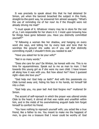 It was precisely to speak about this that he had detained Sir
Simon, yet when the baronet broached the subject in this frank,
straight-to-the-point way, he answered him almost savagely: “What’s
the use of reminding me of her now! As if the thought were not
already driving me mad!”
“I must speak of it. Whatever misery may be in store for the rest
of us, I am responsible for her share in it. I insist upon knowing how
far things have gone between you. Have you distinctly committed
yourself?”
“If following a woman like her shadow, and hanging on every
word she says, and telling her by every look and tone that he
worships the ground she walks on—if you call that distinctly
committing myself, I shouldn’t think you needed to ask.”
“Have you asked her to be your wife?”
“Not in so many words.”
“Does she care for you? De Winton, be honest with me. This is no
time for squeamishness. Speak out to me as man to man. I feel
towards this young girl as if she were my own child. I have known
all along how it was with you. But how about her? Have I guessed
right—does she love you?”
“God help me! God help us both!” And with this passionate cry
Clide turned away and, hiding his face in his hands, let himself fall
into a chair.
“God help you, my poor lad! And God forgive me!” muttered Sir
Simon.
The accent of self-reproach in which the prayer was uttered smote
Clide to the heart; it stirred all that was noble and unselfish within
him, and in the midst of his overwhelming anguish bade him forget
himself to comfort his friend.
“You have nothing to reproach yourself with; you acted like a true
friend, like a father to me. You meant to make me the happiest of
men, to give me a treasure that I never could be worthy of. God
 