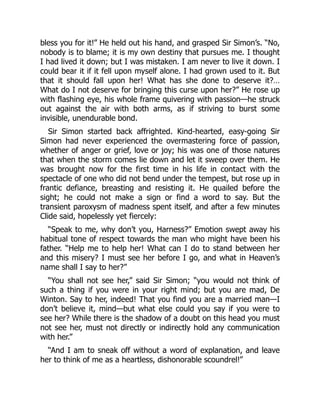 bless you for it!” He held out his hand, and grasped Sir Simon’s. “No,
nobody is to blame; it is my own destiny that pursues me. I thought
I had lived it down; but I was mistaken. I am never to live it down. I
could bear it if it fell upon myself alone. I had grown used to it. But
that it should fall upon her! What has she done to deserve it?…
What do I not deserve for bringing this curse upon her?” He rose up
with flashing eye, his whole frame quivering with passion—he struck
out against the air with both arms, as if striving to burst some
invisible, unendurable bond.
Sir Simon started back affrighted. Kind-hearted, easy-going Sir
Simon had never experienced the overmastering force of passion,
whether of anger or grief, love or joy; his was one of those natures
that when the storm comes lie down and let it sweep over them. He
was brought now for the first time in his life in contact with the
spectacle of one who did not bend under the tempest, but rose up in
frantic defiance, breasting and resisting it. He quailed before the
sight; he could not make a sign or find a word to say. But the
transient paroxysm of madness spent itself, and after a few minutes
Clide said, hopelessly yet fiercely:
“Speak to me, why don’t you, Harness?” Emotion swept away his
habitual tone of respect towards the man who might have been his
father. “Help me to help her! What can I do to stand between her
and this misery? I must see her before I go, and what in Heaven’s
name shall I say to her?”
“You shall not see her,” said Sir Simon; “you would not think of
such a thing if you were in your right mind; but you are mad, De
Winton. Say to her, indeed! That you find you are a married man—I
don’t believe it, mind—but what else could you say if you were to
see her? While there is the shadow of a doubt on this head you must
not see her, must not directly or indirectly hold any communication
with her.”
“And I am to sneak off without a word of explanation, and leave
her to think of me as a heartless, dishonorable scoundrel!”
 
