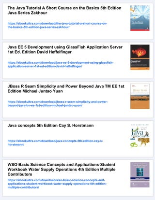 The Java Tutorial A Short Course on the Basics 5th Edition
Java Series Zakhour
https://ebookultra.com/download/the-java-tutorial-a-short-course-on-
the-basics-5th-edition-java-series-zakhour/
Java EE 5 Development using GlassFish Application Server
1st Ed. Edition David Heffelfinger
https://ebookultra.com/download/java-ee-5-development-using-glassfish-
application-server-1st-ed-edition-david-heffelfinger/
JBoss R Seam Simplicity and Power Beyond Java TM EE 1st
Edition Michael Juntao Yuan
https://ebookultra.com/download/jboss-r-seam-simplicity-and-power-
beyond-java-tm-ee-1st-edition-michael-juntao-yuan/
Java concepts 5th Edition Cay S. Horstmann
https://ebookultra.com/download/java-concepts-5th-edition-cay-s-
horstmann/
WSO Basic Science Concepts and Applications Student
Workbook Water Supply Operations 4th Edition Multiple
Contributors
https://ebookultra.com/download/wso-basic-science-concepts-and-
applications-student-workbook-water-supply-operations-4th-edition-
multiple-contributors/
 