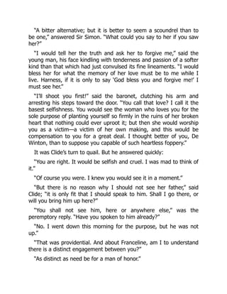 “A bitter alternative; but it is better to seem a scoundrel than to
be one,” answered Sir Simon. “What could you say to her if you saw
her?”
“I would tell her the truth and ask her to forgive me,” said the
young man, his face kindling with tenderness and passion of a softer
kind than that which had just convulsed its fine lineaments. “I would
bless her for what the memory of her love must be to me while I
live. Harness, if it is only to say ‘God bless you and forgive me!’ I
must see her.”
“I’ll shoot you first!” said the baronet, clutching his arm and
arresting his steps toward the door. “You call that love? I call it the
basest selfishness. You would see the woman who loves you for the
sole purpose of planting yourself so firmly in the ruins of her broken
heart that nothing could ever uproot it; but then she would worship
you as a victim—a victim of her own making, and this would be
compensation to you for a great deal. I thought better of you, De
Winton, than to suppose you capable of such heartless foppery.”
It was Clide’s turn to quail. But he answered quickly:
“You are right. It would be selfish and cruel. I was mad to think of
it.”
“Of course you were. I knew you would see it in a moment.”
“But there is no reason why I should not see her father,” said
Clide; “it is only fit that I should speak to him. Shall I go there, or
will you bring him up here?”
“You shall not see him, here or anywhere else,” was the
peremptory reply. “Have you spoken to him already?”
“No. I went down this morning for the purpose, but he was not
up.”
“That was providential. And about Franceline, am I to understand
there is a distinct engagement between you?”
“As distinct as need be for a man of honor.”
 