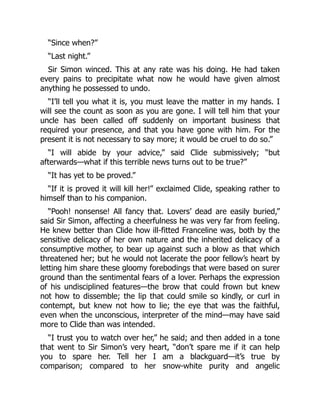 “Since when?”
“Last night.”
Sir Simon winced. This at any rate was his doing. He had taken
every pains to precipitate what now he would have given almost
anything he possessed to undo.
“I’ll tell you what it is, you must leave the matter in my hands. I
will see the count as soon as you are gone. I will tell him that your
uncle has been called off suddenly on important business that
required your presence, and that you have gone with him. For the
present it is not necessary to say more; it would be cruel to do so.”
“I will abide by your advice,” said Clide submissively; “but
afterwards—what if this terrible news turns out to be true?”
“It has yet to be proved.”
“If it is proved it will kill her!” exclaimed Clide, speaking rather to
himself than to his companion.
“Pooh! nonsense! All fancy that. Lovers’ dead are easily buried,”
said Sir Simon, affecting a cheerfulness he was very far from feeling.
He knew better than Clide how ill-fitted Franceline was, both by the
sensitive delicacy of her own nature and the inherited delicacy of a
consumptive mother, to bear up against such a blow as that which
threatened her; but he would not lacerate the poor fellow’s heart by
letting him share these gloomy forebodings that were based on surer
ground than the sentimental fears of a lover. Perhaps the expression
of his undisciplined features—the brow that could frown but knew
not how to dissemble; the lip that could smile so kindly, or curl in
contempt, but knew not how to lie; the eye that was the faithful,
even when the unconscious, interpreter of the mind—may have said
more to Clide than was intended.
“I trust you to watch over her,” he said; and then added in a tone
that went to Sir Simon’s very heart, “don’t spare me if it can help
you to spare her. Tell her I am a blackguard—it’s true by
comparison; compared to her snow-white purity and angelic
 