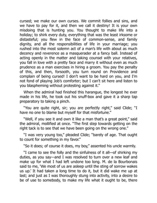 cursed; we make our own curses. We commit follies and sins, and
we have to pay for it, and then we call it destiny! It is your own
misdoing that is hunting you. You thought to make life into a
holiday; to shirk every duty, everything that was the least irksome or
distasteful; you flew in the face of common-sense, and family
dignity, and all the responsibilities of life in your marriage; you
rushed into the most solemn act of a man’s life with about as much
decency and reverence as a masquerader at a fancy ball. Instead of
acting openly in the matter and taking counsel with your relatives,
you fall in love with a pretty face and marry it without even as much
prudence as a man exercises in hiring a groom. You pay the penalty
of this, and then, forsooth, you turn round on Providence and
complain of being cursed! I don’t want to be hard on you, and I’m
not fond of playing Job’s comforter; but I can’t sit here and listen to
you blaspheming without protesting against it.”
When the admiral had finished this harangue, the longest he ever
made in his life, he took out his snuff-box and gave it a sharp tap
preparatory to taking a pinch.
“You are quite right, sir; you are perfectly right,” said Clide; “I
have no one to blame but myself for that misfortune.”
“Well, if you see it and own it like a man that’s a great point,” said
the admiral, mollified at once. “The first step towards getting on the
right tack is to see that we have been going on the wrong one.”
“I was very young too,” pleaded Clide; “barely of age. That ought
to count for something in my favor.”
“So it does; of course it does, my boy,” assented his uncle warmly.
“I came to see the folly and the sinfulness of it all—of shirking my
duties, as you say—and I was resolved to turn over a new leaf and
make up for what I had left undone too long. M. de la Bourbonais
said to me, ‘We most of us are asleep until the sting of sorrow wakes
us up.’ It had taken a long time to do it, but it did wake me up at
last; and just as I was thoroughly stung into activity, into a desire to
be of use to somebody, to make my life what it ought to be, there
 