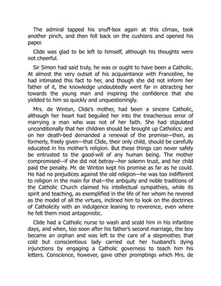The admiral tapped his snuff-box again at this climax, took
another pinch, and then fell back on the cushions and opened his
paper.
Clide was glad to be left to himself, although his thoughts were
not cheerful.
Sir Simon had said truly, he was or ought to have been a Catholic.
At almost the very outset of his acquaintance with Franceline, he
had intimated this fact to her, and though she did not inform her
father of it, the knowledge undoubtedly went far in attracting her
towards the young man and inspiring the confidence that she
yielded to him so quickly and unquestioningly.
Mrs. de Winton, Clide’s mother, had been a sincere Catholic,
although her heart had beguiled her into the treacherous error of
marrying a man who was not of her faith. She had stipulated
unconditionally that her children should be brought up Catholics; and
on her death-bed demanded a renewal of the promise—then, as
formerly, freely given—that Clide, their only child, should be carefully
educated in his mother’s religion. But these things can never safely
be entrusted to the good-will of any human being. The mother
compromised—if she did not betray—her solemn trust, and her child
paid the penalty. Mr. de Winton kept his promise as far as he could.
He had no prejudices against the old religion—he was too indifferent
to religion in the main for that—the antiquity and noble traditions of
the Catholic Church claimed his intellectual sympathies, while its
spirit and teaching, as exemplified in the life of her whom he revered
as the model of all the virtues, inclined him to look on the doctrines
of Catholicity with an indulgence leaning to reverence, even where
he felt them most antagonistic.
Clide had a Catholic nurse to wash and scold him in his infantine
days, and when, too soon after his father’s second marriage, the boy
became an orphan and was left to the care of a stepmother, that
cold but conscientious lady carried out her husband’s dying
injunctions by engaging a Catholic governess to teach him his
letters. Conscience, however, gave other promptings which Mrs. de
 