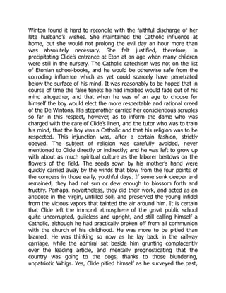 Winton found it hard to reconcile with the faithful discharge of her
late husband’s wishes. She maintained the Catholic influence at
home, but she would not prolong the evil day an hour more than
was absolutely necessary. She felt justified, therefore, in
precipitating Clide’s entrance at Eton at an age when many children
were still in the nursery. The Catholic catechism was not on the list
of Etonian school-books, and he would be otherwise safe from the
corroding influence which as yet could scarcely have penetrated
below the surface of his mind. It was reasonably to be hoped that in
course of time the false tenets he had imbibed would fade out of his
mind altogether, and that when he was of an age to choose for
himself the boy would elect the more respectable and rational creed
of the De Wintons. His stepmother carried her conscientious scruples
so far in this respect, however, as to inform the dame who was
charged with the care of Clide’s linen, and the tutor who was to train
his mind, that the boy was a Catholic and that his religion was to be
respected. This injunction was, after a certain fashion, strictly
obeyed. The subject of religion was carefully avoided, never
mentioned to Clide directly or indirectly; and he was left to grow up
with about as much spiritual culture as the laborer bestows on the
flowers of the field. The seeds sown by his mother’s hand were
quickly carried away by the winds that blow from the four points of
the compass in those early, youthful days. If some sunk deeper and
remained, they had not sun or dew enough to blossom forth and
fructify. Perhaps, nevertheless, they did their work, and acted as an
antidote in the virgin, untilled soil, and preserved the young infidel
from the vicious vapors that tainted the air around him. It is certain
that Clide left the immoral atmosphere of the great public school
quite uncorrupted, guileless and upright, and still calling himself a
Catholic, although he had practically broken off from all communion
with the church of his childhood. He was more to be pitied than
blamed. He was thinking so now as he lay back in the railway
carriage, while the admiral sat beside him grunting complacently
over the leading article, and mentally prognosticating that the
country was going to the dogs, thanks to those blundering,
unpatriotic Whigs. Yes, Clide pitied himself as he surveyed the past,
 
