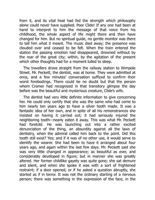from it, and its vital heat had fed the strength which philosophy
alone could never have supplied. Poor Clide! If any one had been at
hand to interpret to him the message of that voice from his
childhood, the whole aspect of life might there and then have
changed for him. But no spiritual guide, no gentle monitor was there
to tell him what it meant. The music died away; the presence was
clouded over and ceased to be felt. When the train entered the
station the passing emotion had disappeared, drowned without by
the roar of the great city; within, by the agitation of the present
which other thoughts had for a moment lulled to sleep.
The travellers drove straight from the railway station to Wimpole
Street. Mr. Peckett, the dentist, was at home. They were admitted at
once, and a few minutes’ conversation sufficed to confirm their
worst forebodings. There could be no doubt but that the person
whom Cromer had recognized in that transitory glimpse the day
before was the beautiful and mysterious creature, Clide’s wife.
The dentist had very little definite information to give concerning
her. He could only certify that she was the same who had come to
him nearly ten years ago to have a silver tooth made. It was a
fantastic idea of her own, and in spite of all his remonstrances she
insisted on having it carried out; it had seriously injured the
neighboring tooth—nearly eaten it away. This was what Mr. Peckett
had foretold. He was launching out into a rather excited
denunciation of the thing, an absurdity against all the laws of
dentistry, when the admiral called him back to the point. Did this
tooth still exist? Yes; and if it was of no other use, it would serve to
identify the wearer. She had been to have it arranged about four
years ago, and again within the last few days. Mr. Peckett said she
was very little changed in appearance; as beautiful as ever, and
considerably developed in figure; but in manner she was greatly
altered. Her former childlike gayety was quite gone; she sat demure
and silent, and when she spoke it was with a sort of frightened
restraint; if a door opened, or if he asked a question abruptly, she
started as if in terror. It was not the ordinary starting of a nervous
person; there was something in the expression of the face, in the
 
