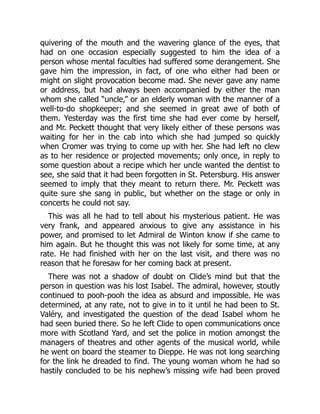 quivering of the mouth and the wavering glance of the eyes, that
had on one occasion especially suggested to him the idea of a
person whose mental faculties had suffered some derangement. She
gave him the impression, in fact, of one who either had been or
might on slight provocation become mad. She never gave any name
or address, but had always been accompanied by either the man
whom she called “uncle,” or an elderly woman with the manner of a
well-to-do shopkeeper; and she seemed in great awe of both of
them. Yesterday was the first time she had ever come by herself,
and Mr. Peckett thought that very likely either of these persons was
waiting for her in the cab into which she had jumped so quickly
when Cromer was trying to come up with her. She had left no clew
as to her residence or projected movements; only once, in reply to
some question about a recipe which her uncle wanted the dentist to
see, she said that it had been forgotten in St. Petersburg. His answer
seemed to imply that they meant to return there. Mr. Peckett was
quite sure she sang in public, but whether on the stage or only in
concerts he could not say.
This was all he had to tell about his mysterious patient. He was
very frank, and appeared anxious to give any assistance in his
power, and promised to let Admiral de Winton know if she came to
him again. But he thought this was not likely for some time, at any
rate. He had finished with her on the last visit, and there was no
reason that he foresaw for her coming back at present.
There was not a shadow of doubt on Clide’s mind but that the
person in question was his lost Isabel. The admiral, however, stoutly
continued to pooh-pooh the idea as absurd and impossible. He was
determined, at any rate, not to give in to it until he had been to St.
Valéry, and investigated the question of the dead Isabel whom he
had seen buried there. So he left Clide to open communications once
more with Scotland Yard, and set the police in motion amongst the
managers of theatres and other agents of the musical world, while
he went on board the steamer to Dieppe. He was not long searching
for the link he dreaded to find. The young woman whom he had so
hastily concluded to be his nephew’s missing wife had been proved
 