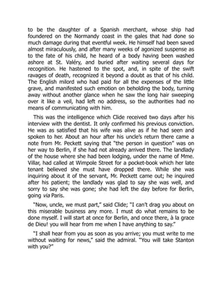 to be the daughter of a Spanish merchant, whose ship had
foundered on the Normandy coast in the gales that had done so
much damage during that eventful week. He himself had been saved
almost miraculously, and after many weeks of agonized suspense as
to the fate of his child, he heard of a body having been washed
ashore at St. Valéry, and buried after waiting several days for
recognition. He hastened to the spot, and, in spite of the swift
ravages of death, recognized it beyond a doubt as that of his child.
The English milord who had paid for all the expenses of the little
grave, and manifested such emotion on beholding the body, turning
away without another glance when he saw the long hair sweeping
over it like a veil, had left no address, so the authorities had no
means of communicating with him.
This was the intelligence which Clide received two days after his
interview with the dentist. It only confirmed his previous conviction.
He was as satisfied that his wife was alive as if he had seen and
spoken to her. About an hour after his uncle’s return there came a
note from Mr. Peckett saying that “the person in question” was on
her way to Berlin, if she had not already arrived there. The landlady
of the house where she had been lodging, under the name of Mme.
Villar, had called at Wimpole Street for a pocket-book which her late
tenant believed she must have dropped there. While she was
inquiring about it of the servant, Mr. Peckett came out; he inquired
after his patient; the landlady was glad to say she was well, and
sorry to say she was gone; she had left the day before for Berlin,
going via Paris.
“Now, uncle, we must part,” said Clide; “I can’t drag you about on
this miserable business any more. I must do what remains to be
done myself. I will start at once for Berlin, and once there, à la grace
de Dieu! you will hear from me when I have anything to say.”
“I shall hear from you as soon as you arrive; you must write to me
without waiting for news,” said the admiral. “You will take Stanton
with you?”
 