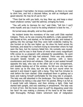 “I suppose I had better; he knows everything, so there is no need
to shirk him, and he’s a discreet fellow, as well as intelligent and
good-natured. He may be of use to me.”
“Then God be with you both, my boy. Bear up, and keep a stout
heart whatever comes,” said the admiral, wringing his hand.
“You will write to Harness for me,” said Clide; “tell him I can’t
write myself; and say I trust to his doing whatever is best for me.…”
He turned away abruptly; and so they parted.
No incident broke the monotony of the road until Clide reached
Cologne. There, as he was crossing the platform, a lady passed him;
she looked at him, and started, or he fancied she did, and instead of
getting into the carriage that they were both evidently making for,
she hurried on to the one higher up. He drew his hand across his
forehead, and stood for a moment trying to remember where he had
seen the face, but his memory failed him. His curiosity was roused,
however, and he was in that frame of mind when every insignificant
trifle comes to us pregnant with unlooked-for possibilities. He went
on to the carriage the lady had entered. There was only another
occupant beside herself, an elderly German, with a beery
countenance and brick-red whiskers. Clide got in and seated himself
opposite the lady, who was at the other end of the compartment,
and steadily looking out of the window. He felt sure she had seen
him come up to the door, but she did not turn round when he
opened it and closed it again with a bang. They had five minutes to
wait before the train started. Clide employed them in getting out a
book and making himself comfortable for the long ride in prospect.
The lady was still absorbed in the landscape. The German made his
preparations by taking a clay pipe from his pocket, filling it as full as
it would hold with tobacco, and then striking a light. Clide had
started bolt upright, and was watching in amazement. The lady was
in front of him. Did the brute mean to puff his disgusting weed into
her face? He was making a chimney of his hand to let the match
light thoroughly. Perhaps Clide’s vehement look of indignation
 