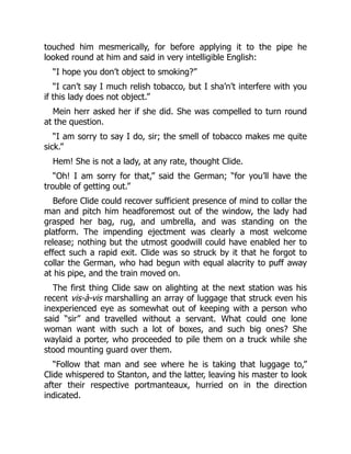 touched him mesmerically, for before applying it to the pipe he
looked round at him and said in very intelligible English:
“I hope you don’t object to smoking?”
“I can’t say I much relish tobacco, but I sha’n’t interfere with you
if this lady does not object.”
Mein herr asked her if she did. She was compelled to turn round
at the question.
“I am sorry to say I do, sir; the smell of tobacco makes me quite
sick.”
Hem! She is not a lady, at any rate, thought Clide.
“Oh! I am sorry for that,” said the German; “for you’ll have the
trouble of getting out.”
Before Clide could recover sufficient presence of mind to collar the
man and pitch him headforemost out of the window, the lady had
grasped her bag, rug, and umbrella, and was standing on the
platform. The impending ejectment was clearly a most welcome
release; nothing but the utmost goodwill could have enabled her to
effect such a rapid exit. Clide was so struck by it that he forgot to
collar the German, who had begun with equal alacrity to puff away
at his pipe, and the train moved on.
The first thing Clide saw on alighting at the next station was his
recent vis-à-vis marshalling an array of luggage that struck even his
inexperienced eye as somewhat out of keeping with a person who
said “sir” and travelled without a servant. What could one lone
woman want with such a lot of boxes, and such big ones? She
waylaid a porter, who proceeded to pile them on a truck while she
stood mounting guard over them.
“Follow that man and see where he is taking that luggage to,”
Clide whispered to Stanton, and the latter, leaving his master to look
after their respective portmanteaux, hurried on in the direction
indicated.
 