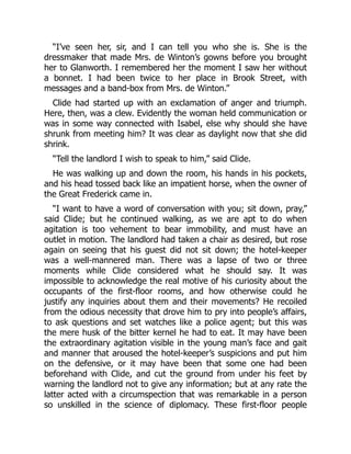 “I’ve seen her, sir, and I can tell you who she is. She is the
dressmaker that made Mrs. de Winton’s gowns before you brought
her to Glanworth. I remembered her the moment I saw her without
a bonnet. I had been twice to her place in Brook Street, with
messages and a band-box from Mrs. de Winton.”
Clide had started up with an exclamation of anger and triumph.
Here, then, was a clew. Evidently the woman held communication or
was in some way connected with Isabel, else why should she have
shrunk from meeting him? It was clear as daylight now that she did
shrink.
“Tell the landlord I wish to speak to him,” said Clide.
He was walking up and down the room, his hands in his pockets,
and his head tossed back like an impatient horse, when the owner of
the Great Frederick came in.
“I want to have a word of conversation with you; sit down, pray,”
said Clide; but he continued walking, as we are apt to do when
agitation is too vehement to bear immobility, and must have an
outlet in motion. The landlord had taken a chair as desired, but rose
again on seeing that his guest did not sit down; the hotel-keeper
was a well-mannered man. There was a lapse of two or three
moments while Clide considered what he should say. It was
impossible to acknowledge the real motive of his curiosity about the
occupants of the first-floor rooms, and how otherwise could he
justify any inquiries about them and their movements? He recoiled
from the odious necessity that drove him to pry into people’s affairs,
to ask questions and set watches like a police agent; but this was
the mere husk of the bitter kernel he had to eat. It may have been
the extraordinary agitation visible in the young man’s face and gait
and manner that aroused the hotel-keeper’s suspicions and put him
on the defensive, or it may have been that some one had been
beforehand with Clide, and cut the ground from under his feet by
warning the landlord not to give any information; but at any rate the
latter acted with a circumspection that was remarkable in a person
so unskilled in the science of diplomacy. These first-floor people
 