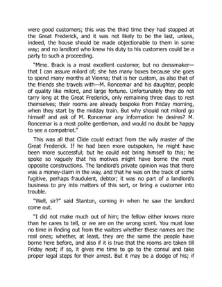 were good customers; this was the third time they had stopped at
the Great Frederick, and it was not likely to be the last, unless,
indeed, the house should be made objectionable to them in some
way; and no landlord who knew his duty to his customers could be a
party to such a proceeding.
“Mme. Brack is a most excellent customer, but no dressmaker—
that I can assure milord of; she has many boxes because she goes
to spend many months at Vienna; that is her custom, as also that of
the friends she travels with—M. Roncemar and his daughter, people
of quality like milord, and large fortune. Unfortunately they do not
tarry long at the Great Frederick, only remaining three days to rest
themselves; their rooms are already bespoke from Friday morning,
when they start by the midday train. But why should not milord go
himself and ask of M. Roncemar any information he desires? M.
Roncemar is a most polite gentleman, and would no doubt be happy
to see a compatriot.”
This was all that Clide could extract from the wily master of the
Great Frederick. If he had been more outspoken, he might have
been more successful; but he could not bring himself to this; he
spoke so vaguely that his motives might have borne the most
opposite constructions. The landlord’s private opinion was that there
was a money-claim in the way, and that he was on the track of some
fugitive, perhaps fraudulent, debtor; it was no part of a landlord’s
business to pry into matters of this sort, or bring a customer into
trouble.
“Well, sir?” said Stanton, coming in when he saw the landlord
come out.
“I did not make much out of him; the fellow either knows more
than he cares to tell, or we are on the wrong scent. You must lose
no time in finding out from the waiters whether these names are the
real ones; whether, at least, they are the same the people have
borne here before, and also if it is true that the rooms are taken till
Friday next; if so, it gives me time to go to the consul and take
proper legal steps for their arrest. But it may be a dodge of his; if
 