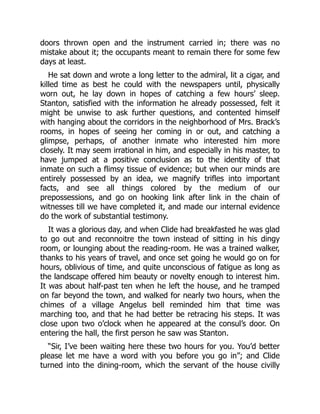 doors thrown open and the instrument carried in; there was no
mistake about it; the occupants meant to remain there for some few
days at least.
He sat down and wrote a long letter to the admiral, lit a cigar, and
killed time as best he could with the newspapers until, physically
worn out, he lay down in hopes of catching a few hours’ sleep.
Stanton, satisfied with the information he already possessed, felt it
might be unwise to ask further questions, and contented himself
with hanging about the corridors in the neighborhood of Mrs. Brack’s
rooms, in hopes of seeing her coming in or out, and catching a
glimpse, perhaps, of another inmate who interested him more
closely. It may seem irrational in him, and especially in his master, to
have jumped at a positive conclusion as to the identity of that
inmate on such a flimsy tissue of evidence; but when our minds are
entirely possessed by an idea, we magnify trifles into important
facts, and see all things colored by the medium of our
prepossessions, and go on hooking link after link in the chain of
witnesses till we have completed it, and made our internal evidence
do the work of substantial testimony.
It was a glorious day, and when Clide had breakfasted he was glad
to go out and reconnoitre the town instead of sitting in his dingy
room, or lounging about the reading-room. He was a trained walker,
thanks to his years of travel, and once set going he would go on for
hours, oblivious of time, and quite unconscious of fatigue as long as
the landscape offered him beauty or novelty enough to interest him.
It was about half-past ten when he left the house, and he tramped
on far beyond the town, and walked for nearly two hours, when the
chimes of a village Angelus bell reminded him that time was
marching too, and that he had better be retracing his steps. It was
close upon two o’clock when he appeared at the consul’s door. On
entering the hall, the first person he saw was Stanton.
“Sir, I’ve been waiting here these two hours for you. You’d better
please let me have a word with you before you go in”; and Clide
turned into the dining-room, which the servant of the house civilly
 