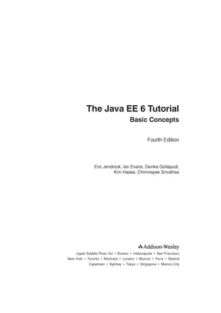 The Java EE 6 Tutorial
Basic Concepts
Fourth Edition
Eric Jendrock, Ian Evans, Devika Gollapudi,
Kim Haase, Chinmayee Srivathsa
AAddison-Wesley
Upper Saddle River, NJ • Boston • Indianapolis • San Francisco
New York • Toronto • Montreal • London • Munich • Paris • Madrid
Capetown • Sydney • Tokyo • Singapore • Mexico City
 
