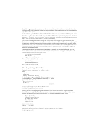 Many of the designations used by manufacturers and sellers to distinguish their products are claimed as trademarks. Where those
designations appear in this book, and the publisher was aware of a trademark claim, the designations have been printed with initial
capital letters or in all capitals.
Oracle and Java are registered trademarks of Oracle and/or its affiliates. Other names maybe trademarks of their respective owners.
The authors and publisher have taken care in the preparation of this book, but make no expressed or implied warranty of any kind
and assume no responsibility for errors or omissions. No liability is assumed for incidental or consequential damages in connection
with or arising out of the use of the information or programs contained herein.
This document is provided for information purposes only and the contents hereofare subject to change without notice. This
document is not warranted to be error-free, nor subject to any other warranties or conditions, whether expressed orally or implied
in law, including implied warranties and conditions of merchantability or fitness for a particular purpose. We specifically disclaim
any liability with respect to this document and no contractual obligations are formed either directly or indirectly by this document.
This document may not be reproduced or transmitted in any form or by any means, electronic or mechanical, for any purpose,
without our prior written permission.
The publisher offers excellent discounts on this book when ordered in quantity for bulk purchases or special sales, which may
include electronic versions and/or custom covers and content particular to your business, training goals, marketing focus, and
branding interests. For more information, please contact
U.S. Corporate and Government Sales
(800) 382-3419
corpsales@pearsontechgroup.com
For sales outside the United States, please contact
International Sales
international@pearsoned.com
Visit us on the Web: informit.com/ph
Library of Congress Cataloging-in-Publication Data
The Java EE 6 tutorial: basic concepts / Eric Jendrock... [et al.]. —
4th ed.
p. cm.
Includes index.
ISBN 0-13-708185-5 (pbk.: alk. paper)
1. Java (Computer program language) 2. Application program interfaces
(Computer software) 3. Application software—Development. 4. Internet
programming. I. Jendrock, Eric.
QA76.73.J38J3652 2010
006.7'6—dc22
2010025759
Copyright © 2011, Oracle and/or its affiliates. All rights reserved.
500 Oracle Parkway, Redwood Shores, CA 94065
Printed in the United States of America. This publication is protected by copyright, and permission must be obtained from
the publisher prior to any prohibited reproduction, storage in a retrieval system, or transmission in any form or by any means,
electronic, mechanical, photocopying, recording, or likewise. For information regarding permissions, write to:
Pearson Education, Inc.
Rights and Contracts Department
501 Boylston Street, Suite 900
Boston, MA 02116
Fax: (617) 671-3447
ISBN-13:978-013-708185-1
ISBN-10: 0-137-08185-5
Text printed in the United States on recycled paper at Edwards Brothers in Ann Arbor, Michigan.
First printing, August, 2010
 