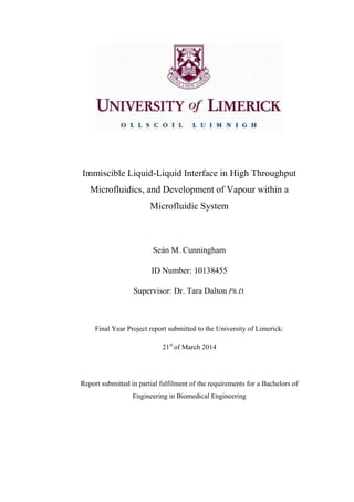 Immiscible Liquid-Liquid Interface in High Throughput
Microfluidics, and Development of Vapour within a
Microfluidic System
Seán M. Cunningham
ID Number: 10138455
Supervisor: Dr. Tara Dalton Ph.D.
Final Year Project report submitted to the University of Limerick:
21st
of March 2014
Report submitted in partial fulfilment of the requirements for a Bachelors of
Engineering in Biomedical Engineering
 