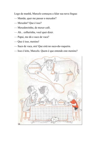 Logo de manhã, Marcelo começou a falar sua nova língua:
— Mamãe, quer me passar o mexedor?
— Mexedor? Que é isso?
— Mexedorzinho, de mexer café.
— Ah... colherinha, você quer dizer.
— Papai, me dá o suco de vaca?
— Que é isso, menino!
— Suco de vaca, ora! Que está no suco-da-vaqueira.
— Isso é leite, Marcelo. Quem é que entende este menino?
 