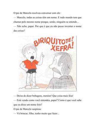 O pai de Marcelo resolveu conversar com ele:
— Marcelo, todas as coisas têm um nome. E todo mundo tem que
chamar pelo mesmo nome porque, senão, ninguém se entende...
— Não acho, papai. Por que é que eu não posso inventar o nome
das coisas?




— Deixe de dizer bobagens, menino! Que coisa mais feia!
— Está vendo como você entendeu, papai? Como é que você sabe
que eu disse um nome feio?
O pai de Marcelo suspirou:
— Vá brincar, filho, tenho muito que fazer...
 
