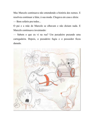 Mas Marcelo continuava não entendendo a história dos nomes. E
resolveu continuar a falar, à sua moda. Chegava em casa e dizia:
— Bom solário pra todos...
O pai e a mãe de Marcelo se olhavam e não diziam nada. E
Marcelo continuava inventando:
— Sabem o que eu vi na rua? Um puxadeiro puxando uma
carregadeira. Depois, o puxadeiro fugiu e o possuidor ficou
danado.
 