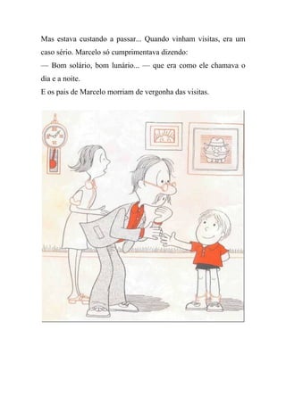 Mas estava custando a passar... Quando vinham visitas, era um
caso sério. Marcelo só cumprimentava dizendo:
— Bom solário, bom lunário... — que era como ele chamava o
dia e a noite.
E os pais de Marcelo morriam de vergonha das visitas.
 
