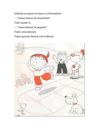 Gabriela era quem inventava as brincadeiras
— Vamos brincar de amarelinha?
Todo mundo ia.
— Vamos brincar de pegador?
Todos concordavam.
Todos queriam brincar com Gabriela.
 