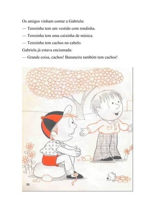 Os amigos vinham contar a Gabriela:
— Teresinha tem um vestido com rendinha.
— Teresinha tem uma caixinha de música.
— Teresinha tem cachos no cabelo.
Gabriela já estava enciumada:
— Grande coisa, cachos! Bananeira também tem cachos!
 