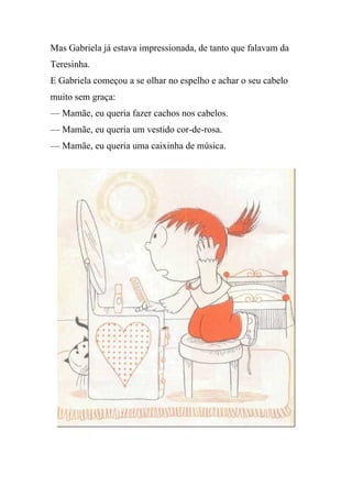 Mas Gabriela já estava impressionada, de tanto que falavam da
Teresinha.
E Gabriela começou a se olhar no espelho e achar o seu cabelo
muito sem graça:
— Mamãe, eu queria fazer cachos nos cabelos.
— Mamãe, eu queria um vestido cor-de-rosa.
— Mamãe, eu queria uma caixinha de música.
 