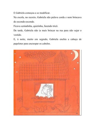 E Gabriela começou a se modificar.
Na escola, no recreio, Gabriela não pulava corda e nem brincava
de esconde-esconde.
Ficava sentadinha, quietinha, fazendo tricô.
De tarde, Gabriela não ia mais brincar na rua para não sujar o
vestido.
E, à noite, muito em segredo, Gabriela enchia a cabeça de
papelotes para encrespar os cabelos.
 